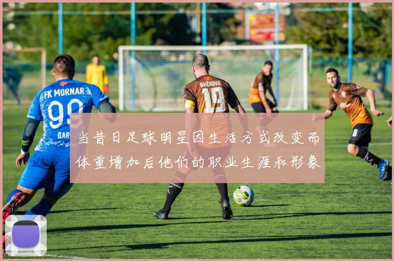 当昔日足球明星因生活方式改变而体重增加后他们的职业生涯和形象将如何转变
