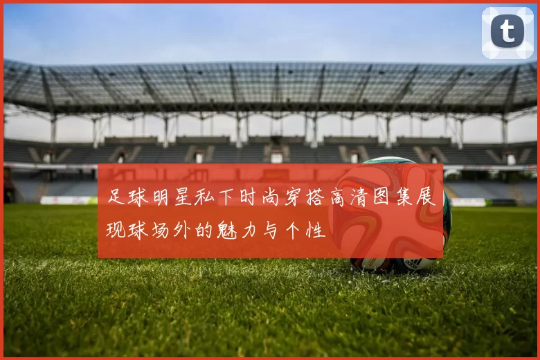 足球明星私下时尚穿搭高清图集展现球场外的魅力与个性