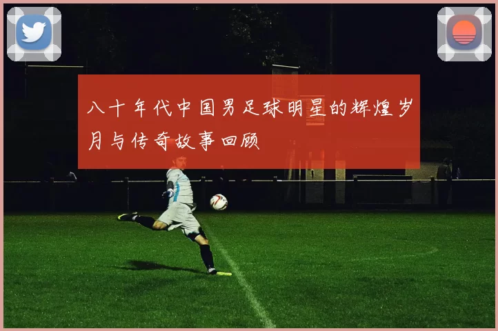八十年代中国男足球明星的辉煌岁月与传奇故事回顾