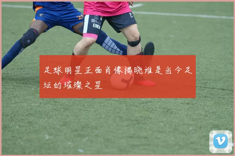 足球明星正面肖像揭晓谁是当今足坛的璀璨之星