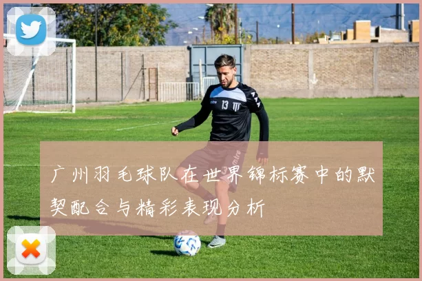 广州羽毛球队在世界锦标赛中的默契配合与精彩表现分析