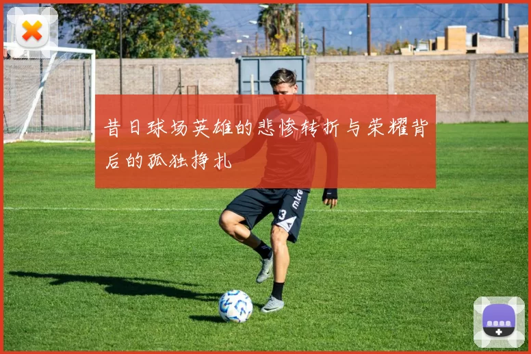 昔日球场英雄的悲惨转折与荣耀背后的孤独挣扎