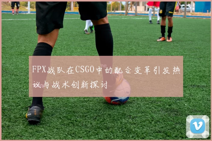 FPX战队在CSGO中的配合变革引发热议与战术创新探讨