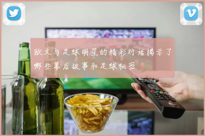 欧文与足球明星的精彩对话揭示了哪些幕后故事和足球秘密