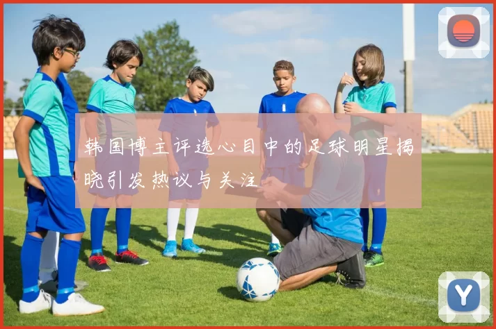 韩国博主评选心目中的足球明星揭晓引发热议与关注