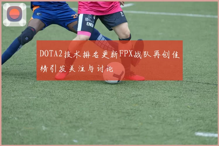 DOTA2技术排名更新FPX战队再创佳绩引发关注与讨论