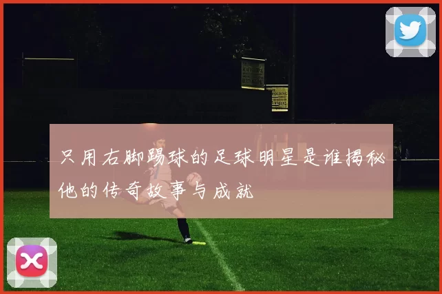 只用右脚踢球的足球明星是谁揭秘他的传奇故事与成就