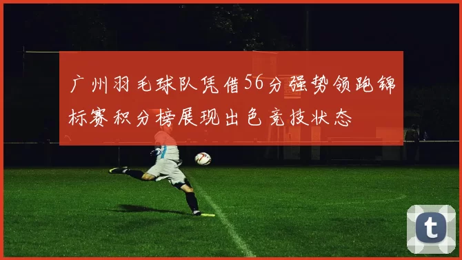 广州羽毛球队凭借56分强势领跑锦标赛积分榜展现出色竞技状态