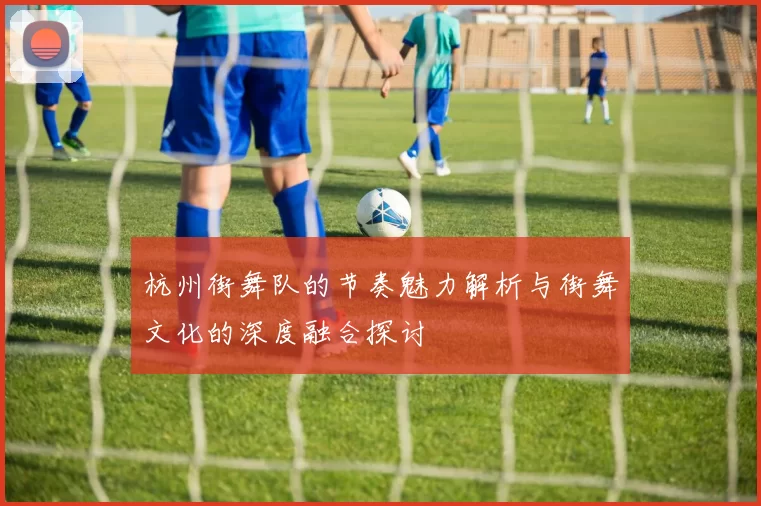 杭州街舞队的节奏魅力解析与街舞文化的深度融合探讨