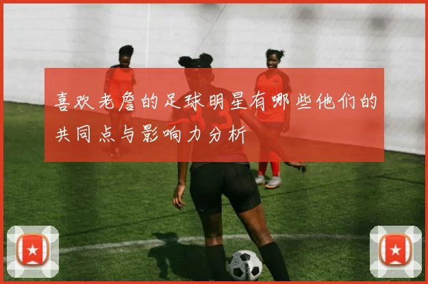 喜欢老詹的足球明星有哪些他们的共同点与影响力分析