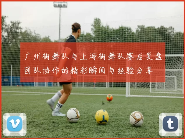 广州街舞队与上海街舞队赛后复盘团队协作的精彩瞬间与经验分享