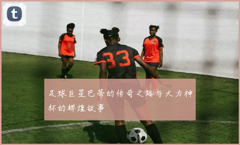 足球巨星巴蒂的传奇之路与大力神杯的辉煌故事