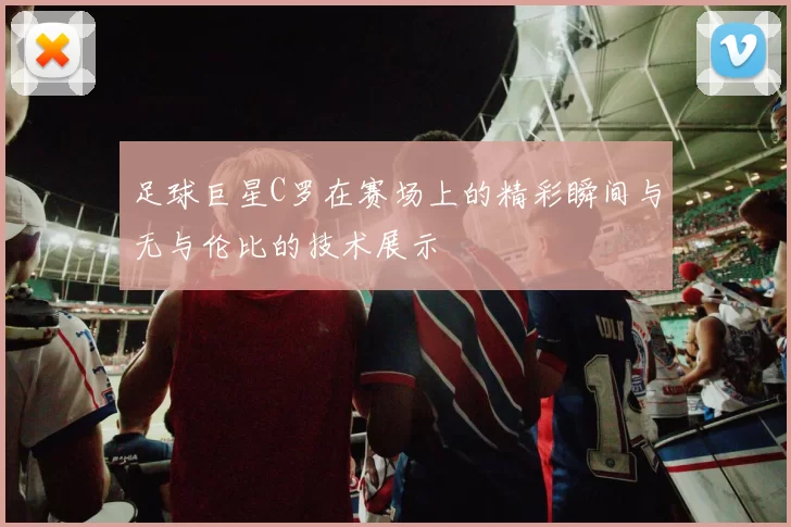 足球巨星C罗在赛场上的精彩瞬间与无与伦比的技术展示