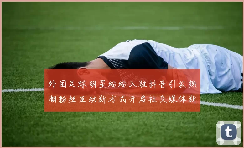 外国足球明星纷纷入驻抖音引发热潮粉丝互动新方式开启社交媒体新时代