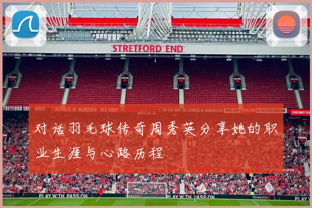 对话羽毛球传奇周秀英分享她的职业生涯与心路历程