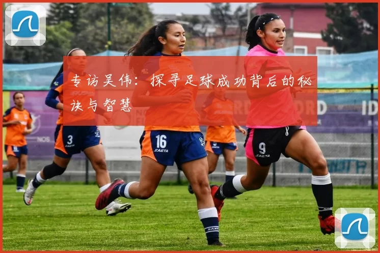 专访吴伟：探寻足球成功背后的秘诀与智慧