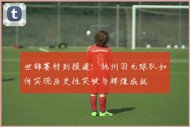世锦赛特别报道：杭州羽毛球队如何实现历史性突破与辉煌成就
