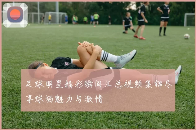 足球明星精彩瞬间汇总视频集锦尽享球场魅力与激情