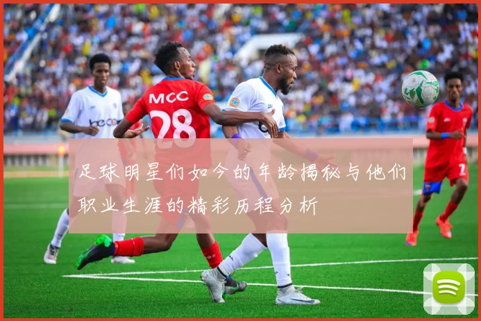 足球明星们如今的年龄揭秘与他们职业生涯的精彩历程分析