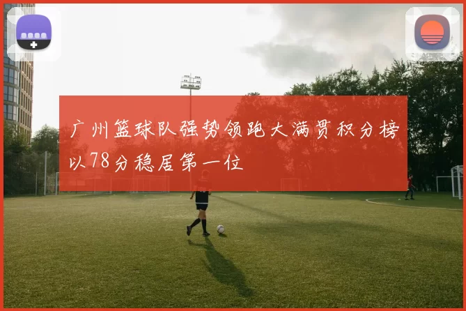 广州篮球队强势领跑大满贯积分榜以78分稳居第一位