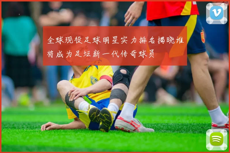 全球现役足球明星实力排名揭晓谁将成为足坛新一代传奇球员