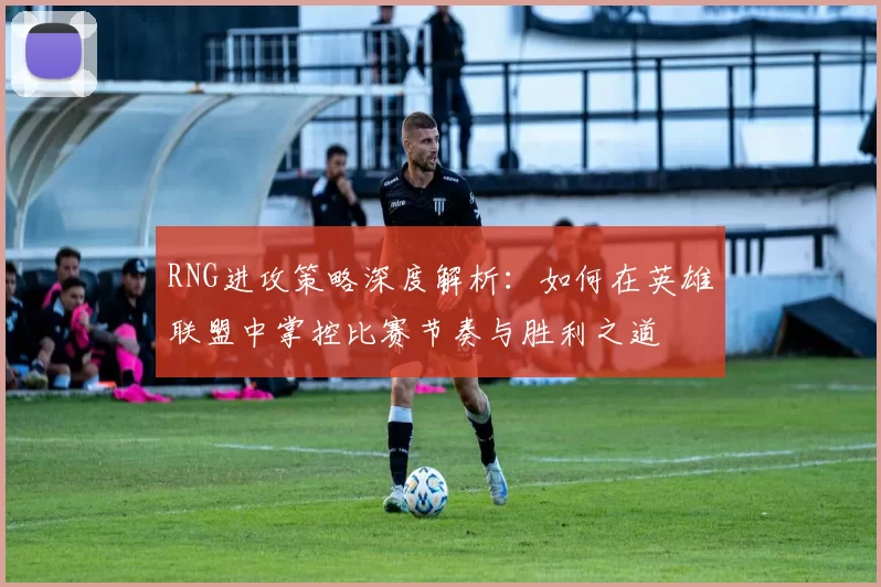 RNG进攻策略深度解析：如何在英雄联盟中掌控比赛节奏与胜利之道