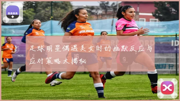 足球明星偶遇美女时的幽默反应与应对策略大揭秘