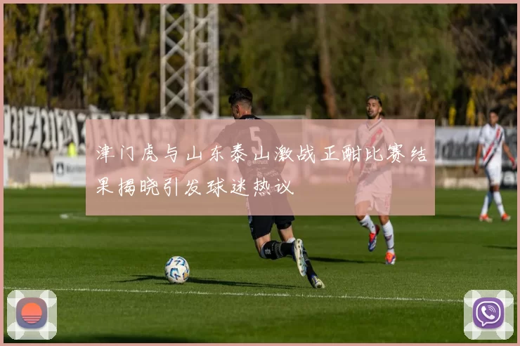 津门虎与山东泰山激战正酣比赛结果揭晓引发球迷热议