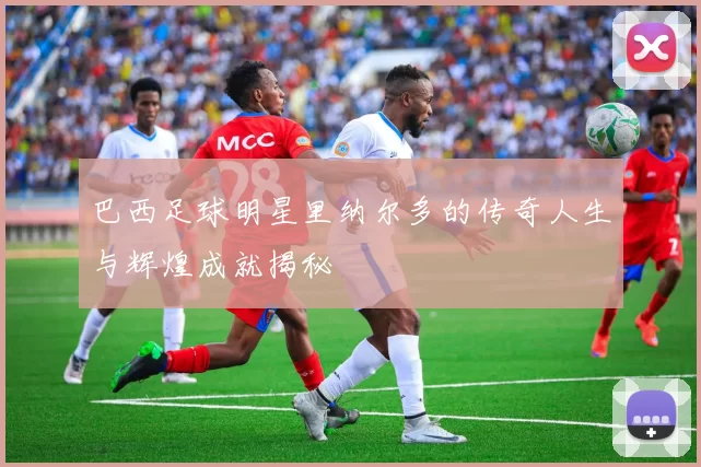 巴西足球明星里纳尔多的传奇人生与辉煌成就揭秘