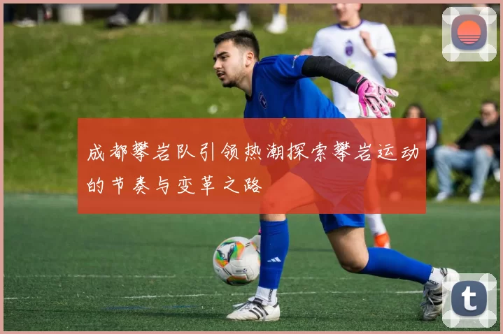 成都攀岩队引领热潮探索攀岩运动的节奏与变革之路