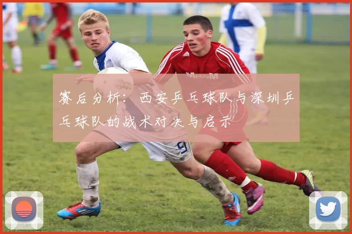 赛后分析：西安乒乓球队与深圳乒乓球队的战术对决与启示