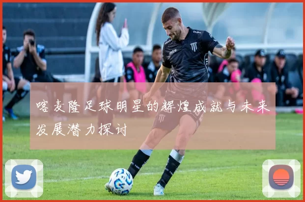 喀麦隆足球明星的辉煌成就与未来发展潜力探讨