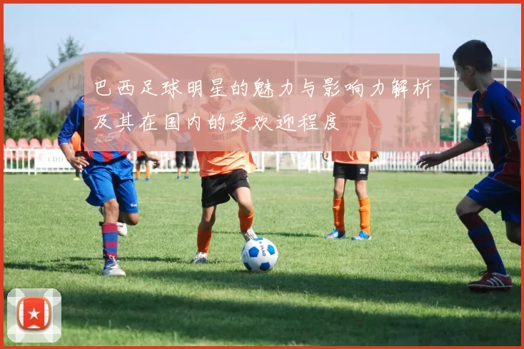 巴西足球明星的魅力与影响力解析及其在国内的受欢迎程度