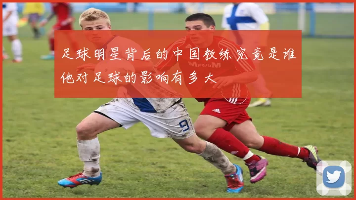 足球明星背后的中国教练究竟是谁他对足球的影响有多大