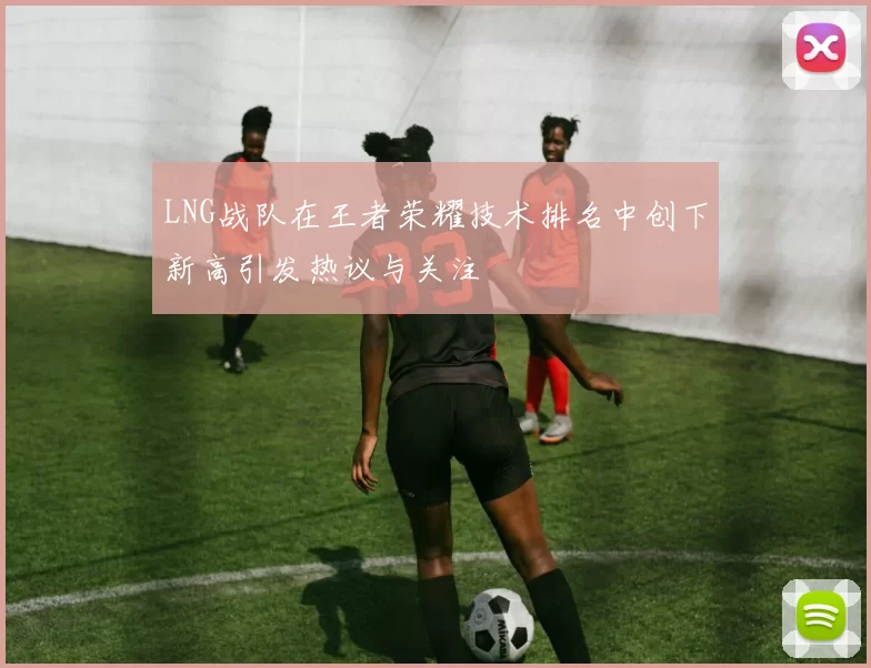 LNG战队在王者荣耀技术排名中创下新高引发热议与关注