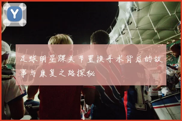 足球明星踝关节置换手术背后的故事与康复之路探秘