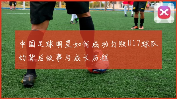 中国足球明星如何成功打败U17球队的背后故事与成长历程