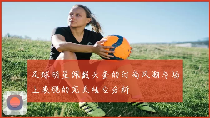 足球明星佩戴头套的时尚风潮与场上表现的完美结合分析