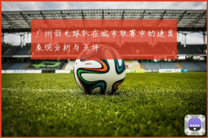 广州羽毛球队在城市联赛中的速度表现分析与点评