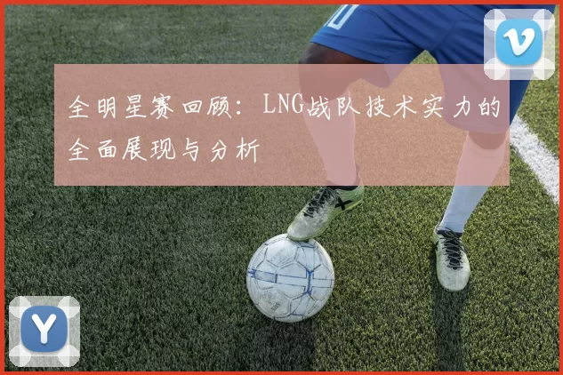 全明星赛回顾：LNG战队技术实力的全面展现与分析