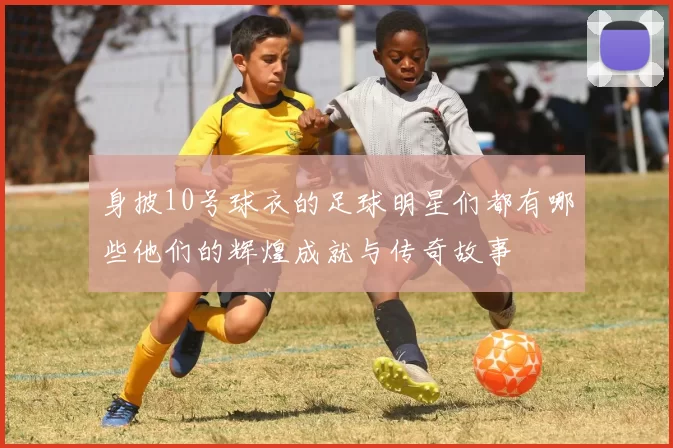身披10号球衣的足球明星们都有哪些他们的辉煌成就与传奇故事