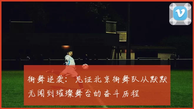 街舞逆袭：见证北京街舞队从默默无闻到璀璨舞台的奋斗历程