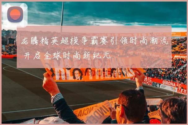 龙腾精英超模争霸赛引领时尚潮流 开启全球时尚新纪元
