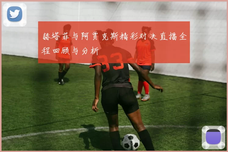 赫塔菲与阿贾克斯精彩对决直播全程回顾与分析