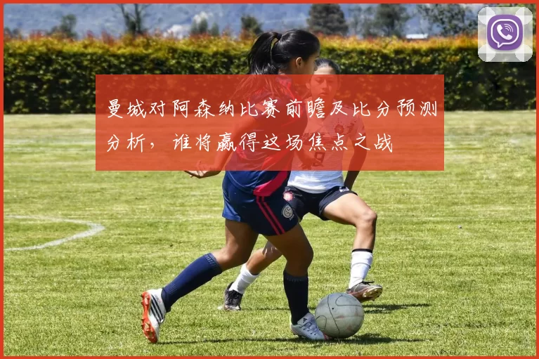 曼城对阿森纳比赛前瞻及比分预测分析，谁将赢得这场焦点之战