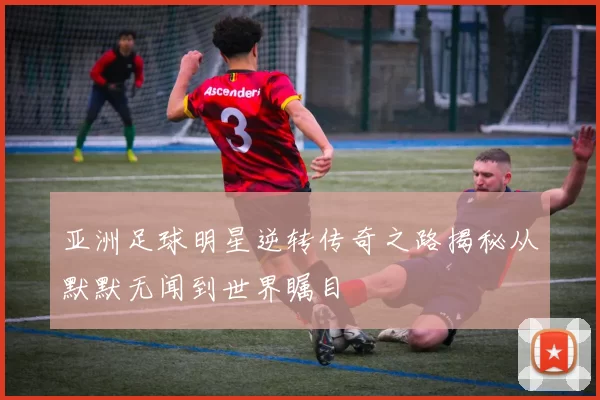 亚洲足球明星逆转传奇之路揭秘从默默无闻到世界瞩目