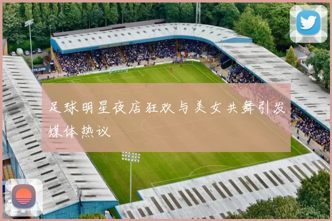 足球明星夜店狂欢与美女共舞引发媒体热议