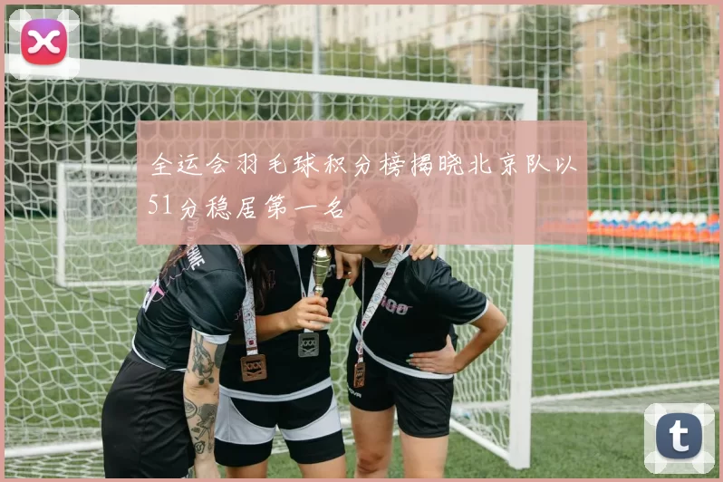 全运会羽毛球积分榜揭晓北京队以51分稳居第一名