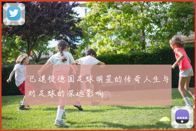 已退役德国足球明星的传奇人生与对足球的深远影响