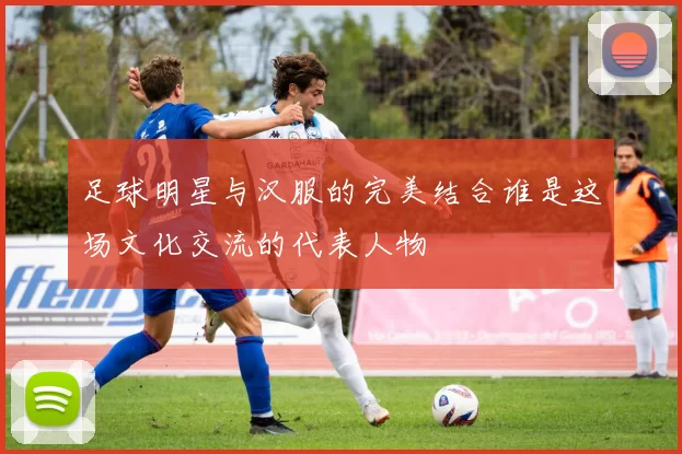 足球明星与汉服的完美结合谁是这场文化交流的代表人物